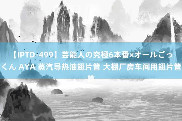 【IPTD-499】芸能人の究極6本番×オールごっくん AYA 蒸汽导热油翅片管 大棚厂房车间用翅片管