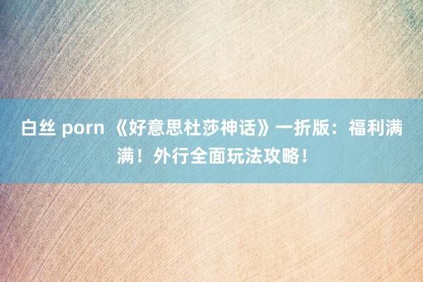 白丝 porn 《好意思杜莎神话》一折版：福利满满！外行全面玩法攻略！