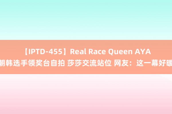 【IPTD-455】Real Race Queen AYA 中朝韩选手领奖台自拍 莎莎交流站位 网友：这一幕好暖啊！