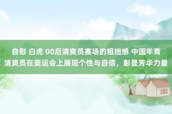 自慰 白虎 00后清爽员赛场的粗拙感 中国年青清爽员在奥运会上展现个性与自信，彰显芳华力量