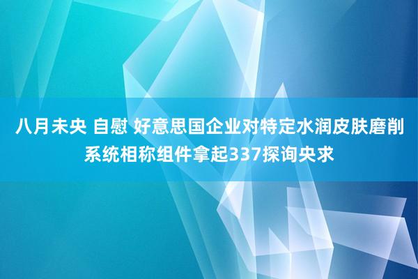 八月未央 自慰 好意思国企业对特定水润皮肤磨削系统相称组件拿起337探询央求