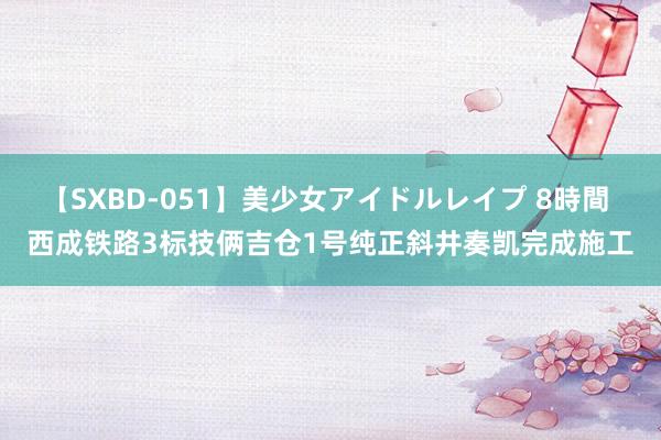 【SXBD-051】美少女アイドルレイプ 8時間 西成铁路3标技俩吉仓1号纯正斜井奏凯完成施工