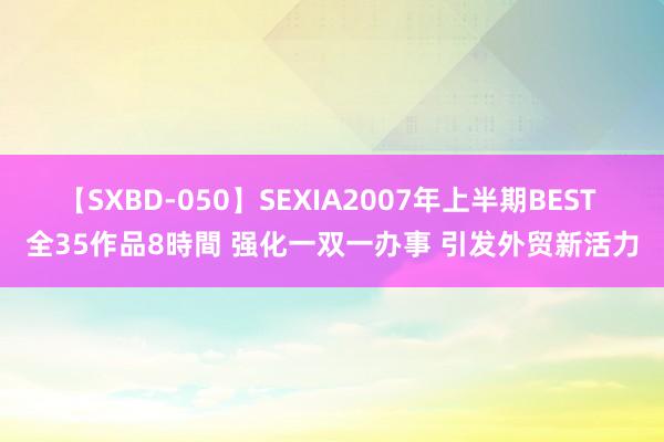 【SXBD-050】SEXIA2007年上半期BEST 全35作品8時間 强化一双一办事 引发外贸新活力