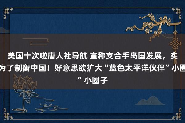 美国十次啦唐人社导航 宣称支合手岛国发展，实则为了制衡中国！好意思欲扩大“蓝色太平洋伙伴”小圈子