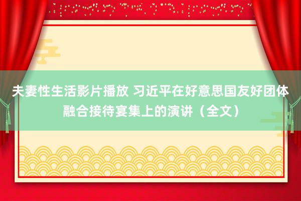 夫妻性生活影片播放 习近平在好意思国友好团体融合接待宴集上的演讲（全文）