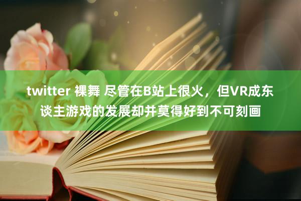 twitter 裸舞 尽管在B站上很火，但VR成东谈主游戏的发展却并莫得好到不可刻画