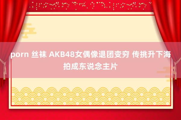 porn 丝袜 AKB48女偶像退团变穷 传挑升下海拍成东说念主片