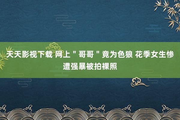 天天影视下载 网上＂哥哥＂竟为色狼 花季女生惨遭强暴被拍裸照