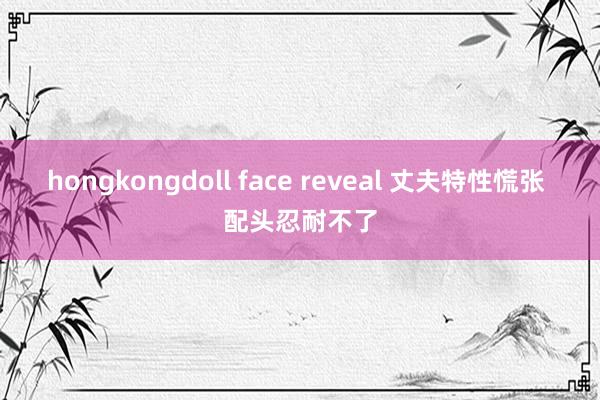 hongkongdoll face reveal 丈夫特性慌张 配头忍耐不了