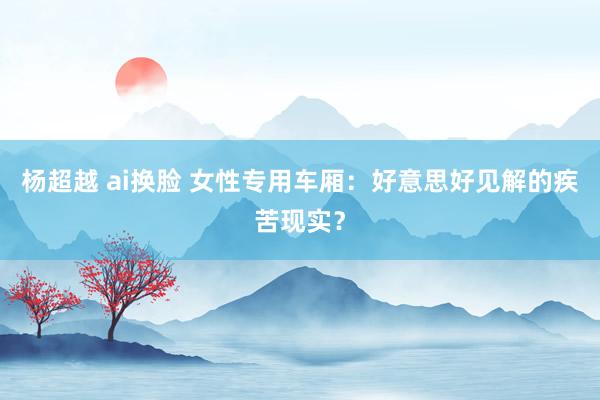 杨超越 ai换脸 女性专用车厢：好意思好见解的疾苦现实？