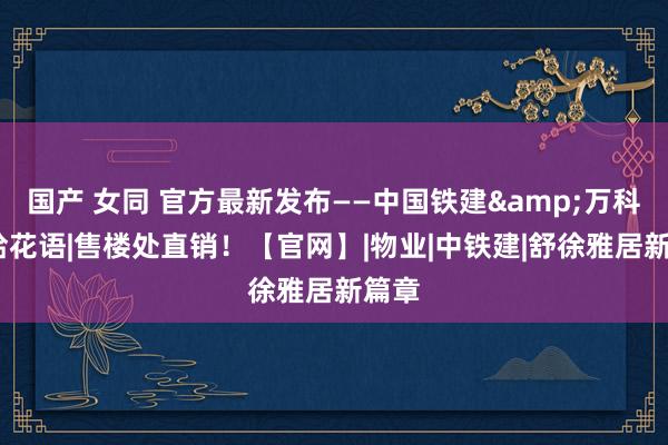 国产 女同 官方最新发布——中国铁建&万科·朗拾花语|售楼处直销！【官网】|物业|中铁建|舒徐雅居新篇章