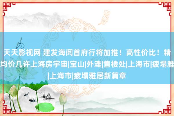 天天影视网 建发海阅首府行将加推！高性价比！精装委派！均价几许上海房宇宙|宝山|外滩|售楼处|上海市|疲塌雅居新篇章