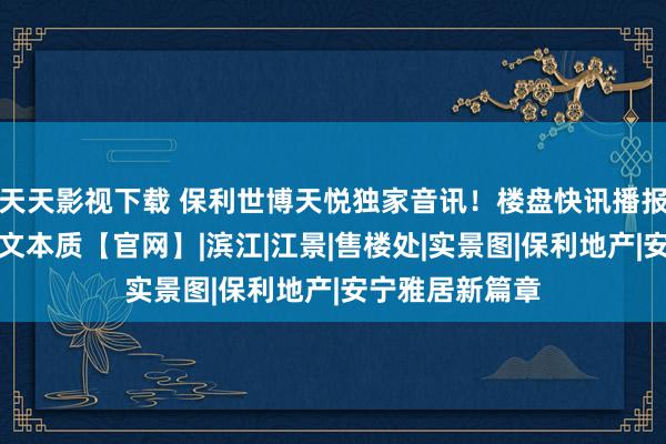 天天影视下载 保利世博天悦独家音讯！楼盘快讯播报，细目情况图文本质【官网】|滨江|江景|售楼处|实景图|保利地产|安宁雅居新篇章