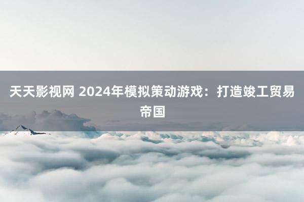 天天影视网 2024年模拟策动游戏：打造竣工贸易帝国