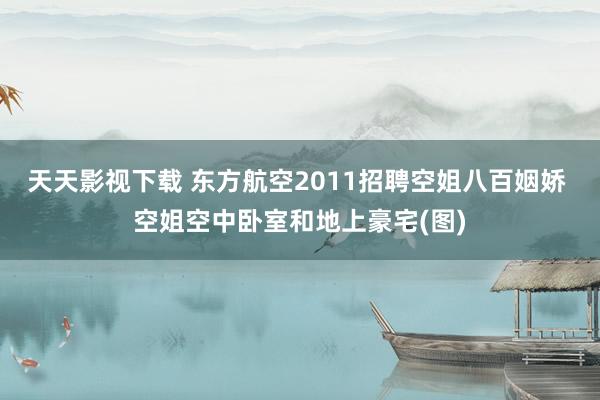 天天影视下载 东方航空2011招聘空姐八百姻娇 空姐空中卧室和地上豪宅(图)