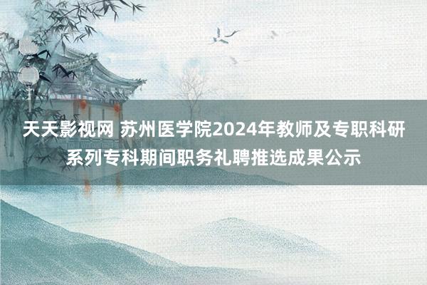 天天影视网 苏州医学院2024年教师及专职科研系列专科期间职务礼聘推选成果公示