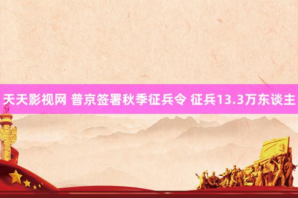 天天影视网 普京签署秋季征兵令 征兵13.3万东谈主