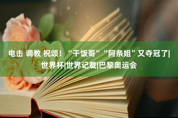 电击 调教 祝颂！“干饭哥”“阿条姐”又夺冠了|世界杯|世界记载|巴黎奥运会